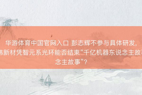 华游体育中国官网入口 彭志辉不参与具体研发， 上纬新材凭智元系光环能否结束“千亿机器东说念主故事”?