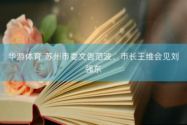 华游体育 苏州市委文告范波、市长王维会见刘强东