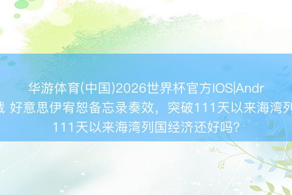 华游体育(中国)2026世界杯官方IOS|Android手机app下载 好意思伊宥恕备忘录奏效，突破111天以来海湾列国经济还好吗？
