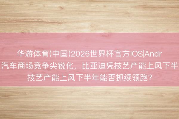华游体育(中国)2026世界杯官方IOS|Android手机app下载 汽车商场竞争尖锐化，比亚迪凭技艺产能上风下半年能否抓续领跑?