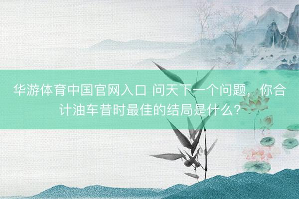 华游体育中国官网入口 问天下一个问题，你合计油车昔时最佳的结局是什么?