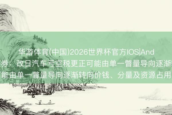 华游体育(中国)2026世界杯官方IOS|Android手机app下载 中信证券：改日汽车亏空税更正可能由单一瞥量导向逐渐转向价钱、分量及资源占用等角度
