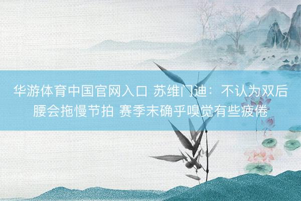 华游体育中国官网入口 苏维门迪:不认为双后腰会拖慢节拍 赛季末确乎嗅觉有些疲倦